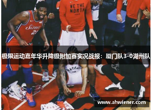 极限运动嘉年华升降级附加赛实况战报：厦门队3-0湖州队